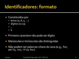 Identificadores: formatoConstituídos porletras (a, À, ε, …)dígitos (0 a 9)_$Primeiro caractere não pode ser dígitoMaiúsculas e minúsculas são distinguidasNão podem ser palavras-chave do Java (e.g., for, while, int, if ou for)2010/2011Introdução à Programação - DCTI - ISCTE-IUL12