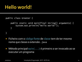 Helloworld!public class Greeter {    public static void main(final String[] arguments) {        System.out.println("Hello world!");    }}Ficheiro com o código fonte de classe tem de ter mesmo nome que classe e extensão .javaMétodo principal main(...) é primeiro a ser invocado ao se executar um programa2010/2011Introdução à Programação - DCTI - ISCTE-IUL22