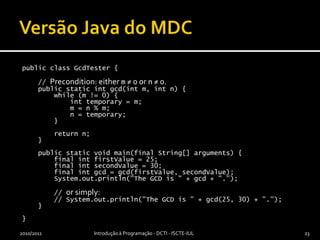 Versão Java do MDCpublic class GcdTester {    // Precondition: either m ≠ 0 or n ≠ 0.    public static intgcd(int m, int n) {        while (m != 0) {int temporary = m;            m = n % m;            n = temporary;        }        return n;    }    public static void main(final String[] arguments) {        final intfirstValue = 25;        final intsecondValue = 30;        final intgcd = gcd(firstValue, secondValue);        System.out.println("The GCD is " + gcd + ".");         // or simply:        // System.out.println("The GCD is " + gcd(25, 30) + ".");     }}2010/2011Introdução à Programação - DCTI - ISCTE-IUL23