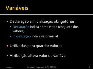 VariáveisDeclaração e inicialização obrigatórias!Declaração indica nome e tipo (conjunto dos valores)Inicialização indica valor inicialUtilizadas para guardar valoresAtribuição altera valor de variável2010/2011Introdução à Programação - DCTI - ISCTE-IUL6