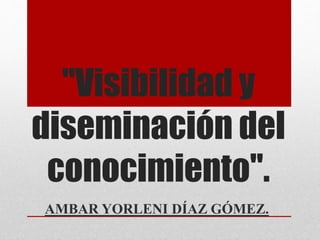 "Visibilidad y
diseminación del
conocimiento".
AMBAR YORLENI DÍAZ GÓMEZ.
 