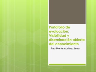Portafolio de
evaluación:
Visibilidad y
diseminación abierta
del conocimiento
Ana María Martínez Luna
 