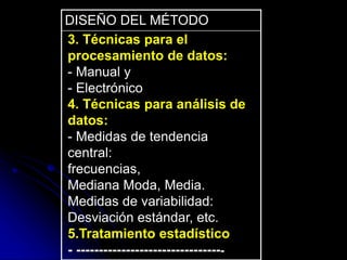 DISEÑO DEL MÉTODO
3. Técnicas para el
procesamiento de datos:
- Manual y
- Electrónico
4. Técnicas para análisis de
datos:
- Medidas de tendencia
central:
frecuencias,
Mediana Moda, Media.
Medidas de variabilidad:
Desviación estándar, etc.
5.Tratamiento estadístico
- ---------------------------------
 