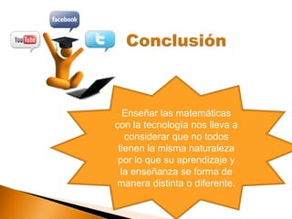 Enseñar las matemáticas
con la tecnología nos lleva a
considerar que no todos
tienen la misma naturaleza
por lo que su aprendizaje y
la enseñanza se forma de
manera distinta o diferente.
 