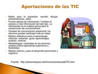  Medio para la expresión: escribir, dibujar,
presentaciones, webs.
 Fuente abierta de información: Facilitan el
acceso a más información de todo tipo. La
información es la materia prima para la
construcción de conocimientos.
 Canales de comunicación presencial: los
alumnos pueden participar más en clase.
 Medios didácticos para el aprendizaje:
informan, entrenan, guían aprendizajes,
evalúan, motivan.
 Metodologías: centradas en los alumnos,
creativo-critico-aplicativas-autonomía y
flexibilidad.
 Medios lúdicos y para el desarrollo psicomotor y
cognitivo.
Fuente: http://peremarques.net/innovacionescuelaTIC.htm
 