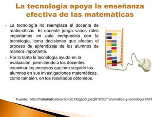  La tecnología no reemplaza al docente de
matemáticas. El docente juega varios roles
importantes en aula enriquecida con la
tecnología, toma decisiones que afectan el
proceso de aprendizaje de los alumnos de
manera importante.
 Por lo tanto la tecnología ayuda en la
evaluación, permitiendo a los docentes
examinar los procesos que han seguido los
alumnos en sus investigaciones matemáticas,
como también, en los resultados obtenidos.
Fuente: http://matematicadivertida26.blogspot.pe/2016/03/matematica-y-tecnologia.html
 