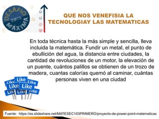 En toda técnica hasta la más simple y sencilla, lleva
incluida la matemática. Fundir un metal, el punto de
ebullición del agua, la distancia entre ciudades, la
cantidad de revoluciones de un motor, la elevación de
un puente, cuántos palillos se obtienen de un trozo de
madera, cuantas calorías quemó al caminar, cuántas
personas viven en una ciudad
Fuente: https://es.slideshare.net/MATESEC103PRIMERO/proyecto-de-power-point-matematicas
 