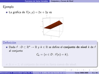 Funciones de Varias Variables    Conjuntos y Curvas de Nivel


   Ejemplo
           La gráca de         f (x , y ) = 2x + 3y           es




   Denición
           Dada     f : D ⊂ Rn → R             y   k ∈R        se dene el      conjunto de nivel k               de   f
           al conjunto
                                             Ck = {x ∈ D : f (x ) = k }.


           Si   n = 2,    el conjunto de nivel se llama                 curva de nivel.

Matemáticas II Universidad Carlos III. Madrid () 4 Gráca de una función de varias variables. Curso 2008-2009
                                        Semana                                                 Curvas y supercies de nivel. L
                                                                                                                    6 / 24
 