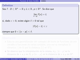Funciones de Varias Variables       Límites


   Denition
   Sea    f : D ⊂ Rn → R                y   L ∈ R, p ∈ Rn .          Se dice que


                                                          lim   f (x ) = L
                                                      x →p

   si, dado      ε  0,    existe algún           δ0       tal que


                                                      |f (x ) − L|  ε

   siempre que 0           x − p  δ.

   Observación
           Esta es una generalización del concepto de límite de funciones de una
           variable a funciones de varias variables, una vez se reemplaza la
           distancia      ||   en   R   por la distancia                en   Rn ).
           Se observa que la interpretación es la misma, e.j.,                           |x − y |      es la
           distancia de        x    a   y   en   R,   y    x −y      es la distancia de        x   a   y   en   Rn .
Matemáticas II Universidad Carlos III. Madrid () 4 Gráca de una función de varias variables. Curso 2008-2009
                                        Semana                                                 Curvas y supercies de nivel. L
                                                                                                                    9 / 24
 