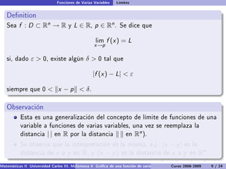 Funciones de Varias Variables       Límites


   Denition
   Sea    f : D ⊂ Rn → R                y   L ∈ R, p ∈ Rn .          Se dice que


                                                          lim   f (x ) = L
                                                      x →p

   si, dado      ε  0,    existe algún           δ0       tal que


                                                      |f (x ) − L|  ε

   siempre que 0           x − p  δ.

   Observación
           Esta es una generalización del concepto de límite de funciones de una
           variable a funciones de varias variables, una vez se reemplaza la
           distancia      ||   en   R   por la distancia                en   Rn ).
           Se observa que la interpretación es la misma, e.j.,                           |x − y |      es la
           distancia de        x    a   y   en   R,   y    x −y      es la distancia de        x   a   y   en   Rn .
Matemáticas II Universidad Carlos III. Madrid () 4 Gráca de una función de varias variables. Curso 2008-2009
                                        Semana                                                 Curvas y supercies de nivel. L
                                                                                                                    9 / 24
 