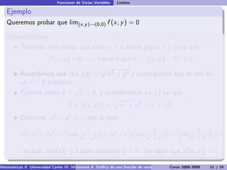 Funciones de Varias Variables   Límites

   Ejemplo
   Queremos probar que lim(x ,y )→(0,0)                   f (x , y ) = 0

   Demostración
           Tenemos que probar que dado                    ε0       existe algún          δ0     tal que

                          |f (x , y ) − 0|  ε       siempre que 0          (x , y ) − 0  δ

           . ecordemos que
           R                             (x , y ) =       x2 + y2        y supongamos que se nos da
           un   ε0      arbitario.
                                         √
           Fijemos ahora         δ=          ε  0,   y consideremos           (x , y )   tal que
                                                                                          √
                                     0    (x , y ) =            x2 + y2  δ =                ε
           Entonces,       x 2 + y 2  ε,       por lo que

                                               1                               1                  1
                          ˛                         ˛                  ˛            ˛     ˛           ˛
           |f (x , y )| = ˛(x 2 + y 2 ) cos( 2     )˛ = ˛(x 2 + y 2 )˛ ˛cos( 2     )˛  ε ˛cos( 2
                          ˛                         ˛ ˛              ˛˛             ˛     ˛           ˛
                                                                                                     )˛ ≤ ε
                          ˛                 x + y2  ˛                  ˛    x + y2  ˛     ˛    x + y2 ˛

            ya que     | cos(z )| ≤ 1        para cualquier        z ∈ R.     Se sigue que         |f (x , y )|  ε.

Matemáticas II Universidad Carlos III. Madrid () 4 Gráca de una función de varias variables. Curvas y supercies 11 nivel. L
                                        Semana                                              Curso 2008-2009       de / 24
 