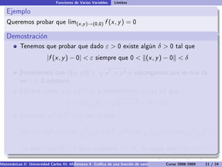 Funciones de Varias Variables   Límites

   Ejemplo
   Queremos probar que lim(x ,y )→(0,0)                   f (x , y ) = 0

   Demostración
           Tenemos que probar que dado                    ε0       existe algún          δ0     tal que

                          |f (x , y ) − 0|  ε       siempre que 0          (x , y ) − 0  δ

           Recordemos que
           .                             (x , y ) =       x2 + y2        y supongamos que se nos da
           un   ε0      arbitario.
                                         √
           Fijemos ahora         δ=          ε  0,   y consideremos           (x , y )   tal que
                                                                                          √
                                     0    (x , y ) =            x2 + y2  δ =                ε
           Entonces,       x 2 + y 2  ε,       por lo que

                                               1                               1                  1
                          ˛                         ˛                  ˛            ˛     ˛           ˛
           |f (x , y )| = ˛(x 2 + y 2 ) cos( 2     )˛ = ˛(x 2 + y 2 )˛ ˛cos( 2     )˛  ε ˛cos( 2
                          ˛                         ˛ ˛              ˛˛             ˛     ˛           ˛
                                                                                                     )˛ ≤ ε
                          ˛                 x + y2  ˛                  ˛    x + y2  ˛     ˛    x + y2 ˛

            ya que     | cos(z )| ≤ 1        para cualquier        z ∈ R.     Se sigue que         |f (x , y )|  ε.

Matemáticas II Universidad Carlos III. Madrid () 4 Gráca de una función de varias variables. Curvas y supercies 11 nivel. L
                                        Semana                                              Curso 2008-2009       de / 24
 