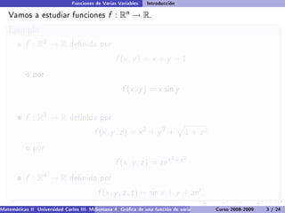 Funciones de Varias Variables    Introducción

   Vamos a estudiar funciones                  f :   Rn   → R.
   Ejemplo
           f : R2 → R         denida por

                                                  f (x , y ) = x + y − 1
           o por

                                                     f (x , y ) = x sin y


           f : R3 → R         denida por

                                         f (x , y , z ) = x 2 + y 2 +            1   + z2
           o por
                                                                           2 +y 2
                                                  f (x , y , z ) = ze x
           f : R4 → R         denida por

                                          f (x , y , z , t ) = sin x + y + ze t .
Matemáticas II Universidad Carlos III. Madrid () 4 Gráca de una función de varias variables. Curso 2008-2009
                                        Semana                                                 Curvas y supercies de nivel. L
                                                                                                                    3 / 24
 