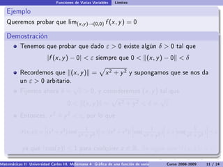 Funciones de Varias Variables   Límites

   Ejemplo
   Queremos probar que lim(x ,y )→(0,0)                   f (x , y ) = 0

   Demostración
           Tenemos que probar que dado                    ε0       existe algún          δ0     tal que

                          |f (x , y ) − 0|  ε       siempre que 0          (x , y ) − 0  δ

           Recordemos que
           .                             (x , y ) =       x2 + y2        y supongamos que se nos da
           un   ε0      arbitario.
                                         √
           Fijemos ahora         δ=          ε  0,   y consideremos           (x , y )   tal que
                                                                                          √
                                     0    (x , y ) =            x2 + y2  δ =                ε
           Entonces,       x 2 + y 2  ε,       por lo que

                                               1                               1                  1
                          ˛                         ˛                  ˛            ˛     ˛           ˛
           |f (x , y )| = ˛(x 2 + y 2 ) cos( 2     )˛ = ˛(x 2 + y 2 )˛ ˛cos( 2     )˛  ε ˛cos( 2
                          ˛                         ˛ ˛              ˛˛             ˛     ˛           ˛
                                                                                                     )˛ ≤ ε
                          ˛                 x + y2  ˛                  ˛    x + y2  ˛     ˛    x + y2 ˛

            ya que     | cos(z )| ≤ 1        para cualquier        z ∈ R.     Se sigue que         |f (x , y )|  ε.

Matemáticas II Universidad Carlos III. Madrid () 4 Gráca de una función de varias variables. Curvas y supercies 11 nivel. L
                                        Semana                                              Curso 2008-2009       de / 24
 