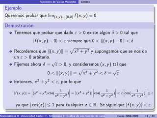 Funciones de Varias Variables   Límites

   Ejemplo
   Queremos probar que lim(x ,y )→(0,0)                   f (x , y ) = 0

   Demostración
           Tenemos que probar que dado                    ε0       existe algún          δ0     tal que

                          |f (x , y ) − 0|  ε       siempre que 0          (x , y ) − 0  δ

           Recordemos que
           .                             (x , y ) =       x2 + y2        y supongamos que se nos da
           un   ε0      arbitario.
                                         √
           Fijemos ahora         δ=          ε  0,   y consideremos           (x , y )   tal que
                                                                                          √
                                     0    (x , y ) =            x2 + y2  δ =                ε
           Entonces,       x 2 + y 2  ε,       por lo que

                                               1                               1                  1
                          ˛                         ˛                  ˛            ˛     ˛           ˛
           |f (x , y )| = ˛(x 2 + y 2 ) cos( 2     )˛ = ˛(x 2 + y 2 )˛ ˛cos( 2     )˛  ε ˛cos( 2
                          ˛                         ˛ ˛              ˛˛             ˛     ˛           ˛
                                                                                                     )˛ ≤ ε
                          ˛                 x + y2  ˛                  ˛    x + y2  ˛     ˛    x + y2 ˛

            ya que     | cos(z )| ≤ 1        para cualquier        z ∈ R.     Se sigue que         |f (x , y )|  ε.

Matemáticas II Universidad Carlos III. Madrid () 4 Gráca de una función de varias variables. Curvas y supercies 11 nivel. L
                                        Semana                                              Curso 2008-2009       de / 24
 