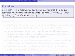 Funciones de Varias Variables   Límites


   Proposición
   Sea f : Rn → R y supongamos que existen dos números, L1 y L2 que
   satisfacen la anterior denición de límite. Es decir, L1 = limx →p f (x ) y
   L2 = limx →p f (x ). Entonces L1 = L2

   Observación
           El cálculo de límites de funciones de varias variables es más complicado
           que el cálculo de límites de funciones con una sola variable.

           Una de las razones es que en el caso de una variable bastaba con
           constatar que los dos límites laterales existían para vericar que el
           límite existe, usando la proposición anterior.

           Sin embargo, con más de una variable debemos constatar que el límite
           existe en cualquier dirección del entorno del punto considerado.

           Para instrumentar esto, deniremos curva en                            Rn ,   y tomaremos
           límites el la dirección de dicha curva.


Matemáticas II Universidad Carlos III. Madrid () 4 Gráca de una función de varias variables. Curvas y supercies 12 nivel. L
                                        Semana                                              Curso 2008-2009       de / 24
 