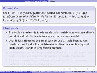 Funciones de Varias Variables   Límites


   Proposición
   Sea f : Rn → R y supongamos que existen dos números, L1 y L2 que
   satisfacen la anterior denición de límite. Es decir, L1 = limx →p f (x ) y
   L2 = limx →p f (x ). Entonces L1 = L2

   Observación
           El cálculo de límites de funciones de varias variables es más complicado
           que el cálculo de límites de funciones con una sola variable.

           Una de las razones es que en el caso de una variable bastaba con
           constatar que los dos límites laterales existían para vericar que el
           límite existe, usando la proposición anterior.

           Sin embargo, con más de una variable debemos constatar que el límite
           existe en cualquier dirección del entorno del punto considerado.

           Para instrumentar esto, deniremos curva en                            Rn ,   y tomaremos
           límites el la dirección de dicha curva.


Matemáticas II Universidad Carlos III. Madrid () 4 Gráca de una función de varias variables. Curvas y supercies 12 nivel. L
                                        Semana                                              Curso 2008-2009       de / 24
 