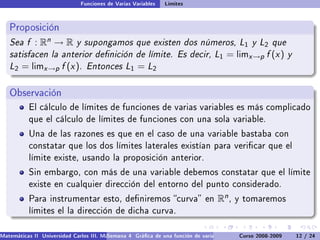 Funciones de Varias Variables   Límites


   Proposición
   Sea f : Rn → R y supongamos que existen dos números, L1 y L2 que
   satisfacen la anterior denición de límite. Es decir, L1 = limx →p f (x ) y
   L2 = limx →p f (x ). Entonces L1 = L2

   Observación
           El cálculo de límites de funciones de varias variables es más complicado
           que el cálculo de límites de funciones con una sola variable.

           Una de las razones es que en el caso de una variable bastaba con
           constatar que los dos límites laterales existían para vericar que el
           límite existe, usando la proposición anterior.

           Sin embargo, con más de una variable debemos constatar que el límite
           existe en cualquier dirección del entorno del punto considerado.

           Para instrumentar esto, deniremos curva en                            Rn ,   y tomaremos
           límites el la dirección de dicha curva.


Matemáticas II Universidad Carlos III. Madrid () 4 Gráca de una función de varias variables. Curvas y supercies 12 nivel. L
                                        Semana                                              Curso 2008-2009       de / 24
 