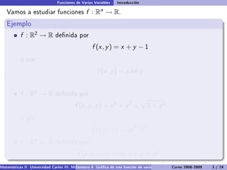 Funciones de Varias Variables    Introducción

   Vamos a estudiar funciones                  f :   Rn   → R.
   Ejemplo
           f : R2 → R         denida por

                                                  f (x , y ) = x + y − 1
           o por

                                                     f (x , y ) = x sin y


           f : R3 → R         denida por

                                         f (x , y , z ) = x 2 + y 2 +            1   + z2
           o por
                                                                           2 +y 2
                                                  f (x , y , z ) = ze x
           f : R4 → R         denida por

                                          f (x , y , z , t ) = sin x + y + ze t .
Matemáticas II Universidad Carlos III. Madrid () 4 Gráca de una función de varias variables. Curso 2008-2009
                                        Semana                                                 Curvas y supercies de nivel. L
                                                                                                                    3 / 24
 