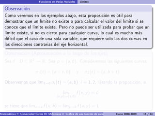 Funciones de Varias Variables       Límites

   Observación
   Como veremos en los ejemplos abajo, esta proposición es útil para
   demostrar que un límite no existe o para calcular el valor del límite si se
   conoce que el límite existe. Pero no puede ser utilizada para probar que un
   límite existe, si no es cierto para cualquier curva, lo cual es mucho más
   difícil que el caso de una sola variable, que requiere solo las dos curvas en
   las direcciones contrarias del eje horizontal.

   Observación (Aproximación a lo largo de los ejes)
   Sea    f : D ⊂ R2 → R.             Sea    p = (a, b).           Consideremos las siguientes curvas:


                            σ1 (t ) = (a + t , b)              y      σ2 (t ) = (a, b + t )

   Observemos que limt →0                σi (t ) = (a, b) i = 1, 2.           Usando la proposición, si


                                                  lim          f (x , y ) = L
                                             (x ,y )→(a,b )

   se tiene que limx →a           f (x , b) = limy →b f (a, y ) = L
Matemáticas II Universidad Carlos III. Madrid () 4 Gráca de una función de varias variables. Curvas y supercies 15 nivel. L
                                        Semana                                              Curso 2008-2009       de / 24
 