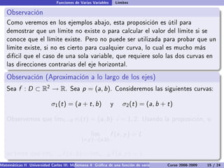 Funciones de Varias Variables       Límites

   Observación
   Como veremos en los ejemplos abajo, esta proposición es útil para
   demostrar que un límite no existe o para calcular el valor del límite si se
   conoce que el límite existe. Pero no puede ser utilizada para probar que un
   límite existe, si no es cierto para cualquier curva, lo cual es mucho más
   difícil que el caso de una sola variable, que requiere solo las dos curvas en
   las direcciones contrarias del eje horizontal.

   Observación (Aproximación a lo largo de los ejes)
   Sea    f : D ⊂ R2 → R.             Sea    p = (a, b).           Consideremos las siguientes curvas:


                            σ1 (t ) = (a + t , b)              y      σ2 (t ) = (a, b + t )

   Observemos que limt →0                σi (t ) = (a, b) i = 1, 2.           Usando la proposición, si


                                                  lim          f (x , y ) = L
                                             (x ,y )→(a,b )

   se tiene que limx →a           f (x , b) = limy →b f (a, y ) = L
Matemáticas II Universidad Carlos III. Madrid () 4 Gráca de una función de varias variables. Curvas y supercies 15 nivel. L
                                        Semana                                              Curso 2008-2009       de / 24
 
