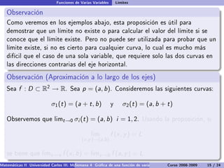 Funciones de Varias Variables       Límites

   Observación
   Como veremos en los ejemplos abajo, esta proposición es útil para
   demostrar que un límite no existe o para calcular el valor del límite si se
   conoce que el límite existe. Pero no puede ser utilizada para probar que un
   límite existe, si no es cierto para cualquier curva, lo cual es mucho más
   difícil que el caso de una sola variable, que requiere solo las dos curvas en
   las direcciones contrarias del eje horizontal.

   Observación (Aproximación a lo largo de los ejes)
   Sea    f : D ⊂ R2 → R.             Sea    p = (a, b).           Consideremos las siguientes curvas:


                            σ1 (t ) = (a + t , b)              y      σ2 (t ) = (a, b + t )

   Observemos que limt →0                σi (t ) = (a, b) i = 1, 2.           Usando la proposición, si


                                                  lim          f (x , y ) = L
                                             (x ,y )→(a,b )

   se tiene que limx →a           f (x , b) = limy →b f (a, y ) = L
Matemáticas II Universidad Carlos III. Madrid () 4 Gráca de una función de varias variables. Curvas y supercies 15 nivel. L
                                        Semana                                              Curso 2008-2009       de / 24
 