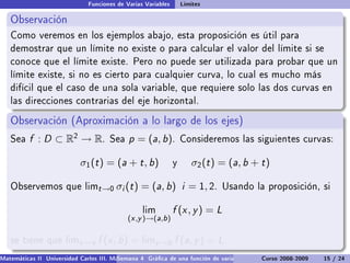 Funciones de Varias Variables       Límites

   Observación
   Como veremos en los ejemplos abajo, esta proposición es útil para
   demostrar que un límite no existe o para calcular el valor del límite si se
   conoce que el límite existe. Pero no puede ser utilizada para probar que un
   límite existe, si no es cierto para cualquier curva, lo cual es mucho más
   difícil que el caso de una sola variable, que requiere solo las dos curvas en
   las direcciones contrarias del eje horizontal.

   Observación (Aproximación a lo largo de los ejes)
   Sea    f : D ⊂ R2 → R.             Sea    p = (a, b).           Consideremos las siguientes curvas:


                            σ1 (t ) = (a + t , b)              y      σ2 (t ) = (a, b + t )

   Observemos que limt →0                σi (t ) = (a, b) i = 1, 2.           Usando la proposición, si


                                                  lim          f (x , y ) = L
                                             (x ,y )→(a,b )

   se tiene que limx →a           f (x , b) = limy →b f (a, y ) = L
Matemáticas II Universidad Carlos III. Madrid () 4 Gráca de una función de varias variables. Curvas y supercies 15 nivel. L
                                        Semana                                              Curso 2008-2009       de / 24
 
