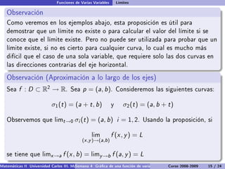 Funciones de Varias Variables       Límites

   Observación
   Como veremos en los ejemplos abajo, esta proposición es útil para
   demostrar que un límite no existe o para calcular el valor del límite si se
   conoce que el límite existe. Pero no puede ser utilizada para probar que un
   límite existe, si no es cierto para cualquier curva, lo cual es mucho más
   difícil que el caso de una sola variable, que requiere solo las dos curvas en
   las direcciones contrarias del eje horizontal.

   Observación (Aproximación a lo largo de los ejes)
   Sea    f : D ⊂ R2 → R.             Sea    p = (a, b).           Consideremos las siguientes curvas:


                            σ1 (t ) = (a + t , b)              y      σ2 (t ) = (a, b + t )

   Observemos que limt →0                σi (t ) = (a, b) i = 1, 2.           Usando la proposición, si


                                                  lim          f (x , y ) = L
                                             (x ,y )→(a,b )

   se tiene que limx →a           f (x , b) = limy →b f (a, y ) = L
Matemáticas II Universidad Carlos III. Madrid () 4 Gráca de una función de varias variables. Curvas y supercies 15 nivel. L
                                        Semana                                              Curso 2008-2009       de / 24
 