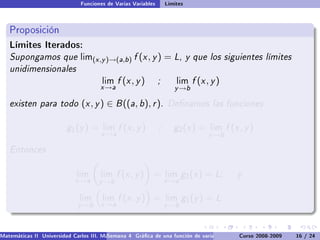 Funciones de Varias Variables       Límites



   Proposición
   Límites Iterados:
   Supongamos que              lim(x ,y )→(a,b )    f (x , y ) = L, y que los siguientes límites
   unidimensionales
                                       lim    f (x , y )       ;       lim   f (x , y )
                                      x →a                            y →b

   existen para todo (x , y ) ∈ B ((a, b), r ). Denamos las funciones

                         g 1 (y ) =    lim    f (x , y )       ;      g2 (x ) =    lim    f (x , y )
                                       x →a                                       y →b

   Entonces

                             lim       lim    f (x , y ) =         lim    g2 (x ) = L;        y
                             x →a     y →b                         x →a

                              lim      lim    f (x , y ) =         lim    g1 (y ) = L
                              y →b     x →a                        y →b



Matemáticas II Universidad Carlos III. Madrid () 4 Gráca de una función de varias variables. Curvas y supercies 16 nivel. L
                                        Semana                                              Curso 2008-2009       de / 24
 