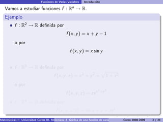 Funciones de Varias Variables    Introducción

   Vamos a estudiar funciones                  f :   Rn   → R.
   Ejemplo
           f : R2 → R         denida por

                                                  f (x , y ) = x + y − 1
           o por

                                                     f (x , y ) = x sin y


           f : R3 → R         denida por

                                         f (x , y , z ) = x 2 + y 2 +            1   + z2
           o por
                                                                           2 +y 2
                                                  f (x , y , z ) = ze x
           f : R4 → R         denida por

                                          f (x , y , z , t ) = sin x + y + ze t .
Matemáticas II Universidad Carlos III. Madrid () 4 Gráca de una función de varias variables. Curso 2008-2009
                                        Semana                                                 Curvas y supercies de nivel. L
                                                                                                                    3 / 24
 