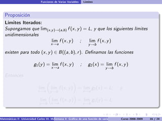 Funciones de Varias Variables       Límites



   Proposición
   Límites Iterados:
   Supongamos que              lim(x ,y )→(a,b )    f (x , y ) = L, y que los siguientes límites
   unidimensionales
                                       lim    f (x , y )       ;       lim   f (x , y )
                                      x →a                            y →b

   existen para todo (x , y ) ∈ B ((a, b), r ). Denamos las funciones

                         g 1 (y ) =    lim    f (x , y )       ;      g2 (x ) =    lim    f (x , y )
                                       x →a                                       y →b

   Entonces

                             lim       lim    f (x , y ) =         lim    g2 (x ) = L;        y
                             x →a     y →b                         x →a

                              lim      lim    f (x , y ) =         lim    g1 (y ) = L
                              y →b     x →a                        y →b



Matemáticas II Universidad Carlos III. Madrid () 4 Gráca de una función de varias variables. Curvas y supercies 16 nivel. L
                                        Semana                                              Curso 2008-2009       de / 24
 