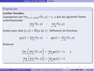 Funciones de Varias Variables       Límites



   Proposición
   Límites Iterados:
   Supongamos que              lim(x ,y )→(a,b )    f (x , y ) = L, y que los siguientes límites
   unidimensionales
                                       lim    f (x , y )       ;       lim   f (x , y )
                                      x →a                            y →b

   existen para todo (x , y ) ∈ B ((a, b), r ). Denamos las funciones

                         g 1 (y ) =    lim    f (x , y )       ;      g2 (x ) =    lim    f (x , y )
                                       x →a                                       y →b

   Entonces

                             lim       lim    f (x , y ) =         lim    g2 (x ) = L;        y
                             x →a     y →b                         x →a

                              lim      lim    f (x , y ) =         lim    g1 (y ) = L
                              y →b     x →a                        y →b



Matemáticas II Universidad Carlos III. Madrid () 4 Gráca de una función de varias variables. Curvas y supercies 16 nivel. L
                                        Semana                                              Curso 2008-2009       de / 24
 