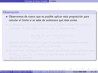 Funciones de Varias Variables    Límites




   Observación
           Observemos de nuevo que es posible aplicar esta proposición para
           calcular el límite si se sabe de antemano que éste existe.

           La proposición es muy útil en casos de límites difíciles de calcular o
           constatar: Si para alguna función                    f (x , y )   sabemos que


                                       lim lim      f (x , y ) =    lim lim     f (x , y ),
                                      x →a y →b                    y →b x →a

           entonces podemos concluir (por la igualdad de los límites cuando
           existen) que lim(x ,y )→(a,b )          f (x , y )   no existe.

           Sin embargo, la proposición no puede ser utilizada para demostrar que
           el lim(x ,y )→(a,b )    f (x , y )   existe, ya que se trata de límites en solo
           algunas direcciones.




Matemáticas II Universidad Carlos III. Madrid () 4 Gráca de una función de varias variables. Curvas y supercies 17 nivel. L
                                        Semana                                              Curso 2008-2009       de / 24
 