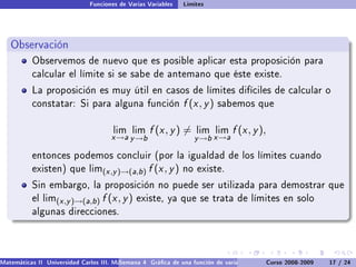 Funciones de Varias Variables    Límites




   Observación
           Observemos de nuevo que es posible aplicar esta proposición para
           calcular el límite si se sabe de antemano que éste existe.

           La proposición es muy útil en casos de límites difíciles de calcular o
           constatar: Si para alguna función                    f (x , y )   sabemos que


                                       lim lim      f (x , y ) =    lim lim     f (x , y ),
                                      x →a y →b                    y →b x →a

           entonces podemos concluir (por la igualdad de los límites cuando
           existen) que lim(x ,y )→(a,b )          f (x , y )   no existe.

           Sin embargo, la proposición no puede ser utilizada para demostrar que
           el lim(x ,y )→(a,b )    f (x , y )   existe, ya que se trata de límites en solo
           algunas direcciones.




Matemáticas II Universidad Carlos III. Madrid () 4 Gráca de una función de varias variables. Curvas y supercies 17 nivel. L
                                        Semana                                              Curso 2008-2009       de / 24
 