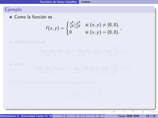 Funciones de Varias Variables     Límites

   Ejemplo
           Como la función es
                                                      x 2 −y 2
                                                      x 2 +y 2
                                                                      si   (x , y ) = (0, 0),
                                   f (x , y ) =                                                 ,
                                                      0               si   (x , y ) = (0, 0).

           observemos que

                                                                                         x2
                                lim lim     f (x , y ) =       lim    f (x , 0) =   lim      =1
                               x →0 y →0                       x →0                 x →0 x 2

           Pero,                                                                        −y 2
                             lim lim     f (x , y ) =     lim    f (0, y ) =      lim           = −1
                            y →0 x →0                     y →0                   y →0     y2

           Por lo que podemos concluir que el límite

                                                                 x2 − y2
                                                          lim
                                                   (x ,y )→(0,0) x 2 + y 2

           no existe.

Matemáticas II Universidad Carlos III. Madrid () 4 Gráca de una función de varias variables. Curvas y supercies 19 nivel. L
                                        Semana                                              Curso 2008-2009       de / 24
 