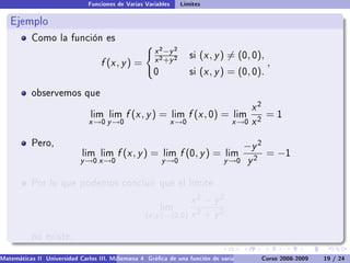 Funciones de Varias Variables     Límites

   Ejemplo
           Como la función es
                                                      x 2 −y 2
                                                      x 2 +y 2
                                                                      si   (x , y ) = (0, 0),
                                   f (x , y ) =                                                 ,
                                                      0               si   (x , y ) = (0, 0).

           observemos que

                                                                                         x2
                                lim lim     f (x , y ) =       lim    f (x , 0) =   lim      =1
                               x →0 y →0                       x →0                 x →0 x 2

           Pero,                                                                        −y 2
                             lim lim     f (x , y ) =     lim    f (0, y ) =      lim           = −1
                            y →0 x →0                     y →0                   y →0     y2

           Por lo que podemos concluir que el límite

                                                                 x2 − y2
                                                          lim
                                                   (x ,y )→(0,0) x 2 + y 2

           no existe.

Matemáticas II Universidad Carlos III. Madrid () 4 Gráca de una función de varias variables. Curvas y supercies 19 nivel. L
                                        Semana                                              Curso 2008-2009       de / 24
 