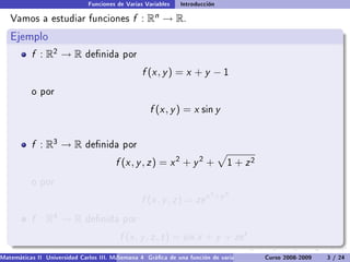 Funciones de Varias Variables    Introducción

   Vamos a estudiar funciones                  f :   Rn   → R.
   Ejemplo
           f : R2 → R         denida por

                                                  f (x , y ) = x + y − 1
           o por

                                                     f (x , y ) = x sin y


           f : R3 → R         denida por

                                         f (x , y , z ) = x 2 + y 2 +            1   + z2
           o por
                                                                           2 +y 2
                                                  f (x , y , z ) = ze x
           f : R4 → R         denida por

                                          f (x , y , z , t ) = sin x + y + ze t .
Matemáticas II Universidad Carlos III. Madrid () 4 Gráca de una función de varias variables. Curso 2008-2009
                                        Semana                                                 Curvas y supercies de nivel. L
                                                                                                                    3 / 24
 