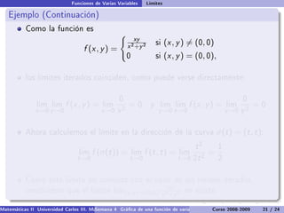 Funciones de Varias Variables       Límites

   Ejemplo (Continuación)
           Como la función es
                                                           xy
                                                        x 2 +y 2
                                                                        si   (x , y ) = (0, 0)
                                    f (x , y ) =
                                                        0               si   (x , y ) = (0, 0),

           los límites iterados coinciden, como puede verse directamente:


                                                    0                                                        0
                lim lim     f (x , y ) =    lim         =0          y    lim lim      f (x , y ) =    lim         =0
               x →0 y →0                    x →0   x2                    y →0 x →0                    y →0   y2

           Ahora calculemos el límite en la dirección de la curva                                 σ(t ) = (t , t ):
                                                                                         t2       1
                                  lim   f (σ(t )) =         lim   f (t , t ) =     lim       =
                                 t →0                    t →0                      t →0 2t 2      2


           Como este límite no coincide con el valor de los límites iterados,
                                                                              xy
           concluimos que el límite lim(x ,y )→(0,0) 2     no existe.
                                                    x +y 2

Matemáticas II Universidad Carlos III. Madrid () 4 Gráca de una función de varias variables. Curvas y supercies 21 nivel. L
                                        Semana                                              Curso 2008-2009       de / 24
 