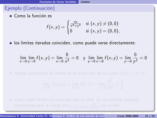 Funciones de Varias Variables       Límites

   Ejemplo (Continuación)
           Como la función es
                                                           xy
                                                        x 2 +y 2
                                                                        si   (x , y ) = (0, 0)
                                    f (x , y ) =
                                                        0               si   (x , y ) = (0, 0),

           los límites iterados coinciden, como puede verse directamente:


                                                    0                                                        0
                lim lim     f (x , y ) =    lim         =0          y    lim lim      f (x , y ) =    lim         =0
               x →0 y →0                    x →0   x2                    y →0 x →0                    y →0   y2

           Ahora calculemos el límite en la dirección de la curva                                 σ(t ) = (t , t ):
                                                                                         t2       1
                                  lim   f (σ(t )) =         lim   f (t , t ) =     lim       =
                                 t →0                    t →0                      t →0 2t 2      2


           Como este límite no coincide con el valor de los límites iterados,
                                                                              xy
           concluimos que el límite lim(x ,y )→(0,0) 2     no existe.
                                                    x +y 2

Matemáticas II Universidad Carlos III. Madrid () 4 Gráca de una función de varias variables. Curvas y supercies 21 nivel. L
                                        Semana                                              Curso 2008-2009       de / 24
 