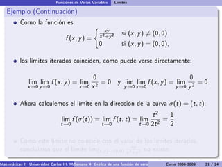 Funciones de Varias Variables       Límites

   Ejemplo (Continuación)
           Como la función es
                                                           xy
                                                        x 2 +y 2
                                                                        si   (x , y ) = (0, 0)
                                    f (x , y ) =
                                                        0               si   (x , y ) = (0, 0),

           los límites iterados coinciden, como puede verse directamente:


                                                    0                                                        0
                lim lim     f (x , y ) =    lim         =0          y    lim lim      f (x , y ) =    lim         =0
               x →0 y →0                    x →0   x2                    y →0 x →0                    y →0   y2

           Ahora calculemos el límite en la dirección de la curva                                 σ(t ) = (t , t ):
                                                                                         t2       1
                                  lim   f (σ(t )) =         lim   f (t , t ) =     lim       =
                                 t →0                    t →0                      t →0 2t 2      2


           Como este límite no coincide con el valor de los límites iterados,
                                                                              xy
           concluimos que el límite lim(x ,y )→(0,0) 2     no existe.
                                                    x +y 2

Matemáticas II Universidad Carlos III. Madrid () 4 Gráca de una función de varias variables. Curvas y supercies 21 nivel. L
                                        Semana                                              Curso 2008-2009       de / 24
 