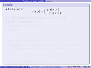 Funciones de Varias Variables   Límites

   Ejemplo
           La función es                                        y   si   x 0
                                           f (x , y ) =                         ,
                                                                −y       six ≤0
           y vamos a demostrar que lim(x ,y )→(0,0)                      f (x , y ) = 0.
           Dado     ε0       tomamos        δ = ε.
           Constatemos que si 0               ||(x , y )|| =            x 2 + y 2  δ,
           entonces

                           |f (x , y ) − 0| = |y | =               y2 ≤        x 2 + y 2  δ = ε,

           por lo que se concluye que                 |f (x , y )|  ε.
           Ahora bien. limx →0           f (x , y )   no existe para          y = 0.    La razón es que si
           y =0      los límites por la derecha y por la izquierda,


                                 lim    f (x , y ) = y         y         lim    f (x , y ) = −y
                               x →0+                                  x →0−

           no coinciden cuando             y = 0.
Matemáticas II Universidad Carlos III. Madrid () 4 Gráca de una función de varias variables. Curvas y supercies 23 nivel. L
                                        Semana                                              Curso 2008-2009       de / 24
 