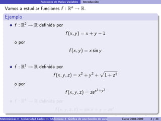 Funciones de Varias Variables    Introducción

   Vamos a estudiar funciones                  f :   Rn   → R.
   Ejemplo
           f : R2 → R         denida por

                                                  f (x , y ) = x + y − 1
           o por

                                                     f (x , y ) = x sin y


           f : R3 → R         denida por

                                         f (x , y , z ) = x 2 + y 2 +            1   + z2
           o por
                                                                           2 +y 2
                                                  f (x , y , z ) = ze x
           f : R4 → R         denida por

                                          f (x , y , z , t ) = sin x + y + ze t .
Matemáticas II Universidad Carlos III. Madrid () 4 Gráca de una función de varias variables. Curso 2008-2009
                                        Semana                                                 Curvas y supercies de nivel. L
                                                                                                                    3 / 24
 