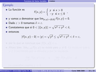 Funciones de Varias Variables   Límites

   Ejemplo
           La función es                                        y   si   x 0
                                           f (x , y ) =                         ,
                                                                −y       six ≤0
           y vamos a demostrar que lim(x ,y )→(0,0)                      f (x , y ) = 0.
           Dado     ε0       tomamos        δ = ε.
           Constatemos que si 0               ||(x , y )|| =            x 2 + y 2  δ,
           entonces

                           |f (x , y ) − 0| = |y | =               y2 ≤        x 2 + y 2  δ = ε,

           por lo que se concluye que                 |f (x , y )|  ε.
           Ahora bien. limx →0           f (x , y )   no existe para          y = 0.    La razón es que si
           y =0      los límites por la derecha y por la izquierda,


                                 lim    f (x , y ) = y         y         lim    f (x , y ) = −y
                               x →0+                                  x →0−

           no coinciden cuando             y = 0.
Matemáticas II Universidad Carlos III. Madrid () 4 Gráca de una función de varias variables. Curvas y supercies 23 nivel. L
                                        Semana                                              Curso 2008-2009       de / 24
 