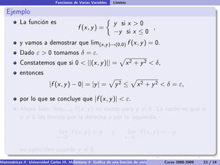 Funciones de Varias Variables   Límites

   Ejemplo
           La función es                                        y   si   x 0
                                           f (x , y ) =                         ,
                                                                −y       six ≤0
           y vamos a demostrar que lim(x ,y )→(0,0)                      f (x , y ) = 0.
           Dado     ε0       tomamos        δ = ε.
           Constatemos que si 0               ||(x , y )|| =            x 2 + y 2  δ,
           entonces

                           |f (x , y ) − 0| = |y | =               y2 ≤        x 2 + y 2  δ = ε,

           por lo que se concluye que                 |f (x , y )|  ε.
           Ahora bien. limx →0           f (x , y )   no existe para          y = 0.    La razón es que si
           y =0      los límites por la derecha y por la izquierda,


                                 lim    f (x , y ) = y         y         lim    f (x , y ) = −y
                               x →0+                                  x →0−

           no coinciden cuando             y = 0.
Matemáticas II Universidad Carlos III. Madrid () 4 Gráca de una función de varias variables. Curvas y supercies 23 nivel. L
                                        Semana                                              Curso 2008-2009       de / 24
 