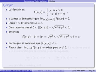 Funciones de Varias Variables   Límites

   Ejemplo
           La función es                                        y   si   x 0
                                           f (x , y ) =                         ,
                                                                −y       six ≤0
           y vamos a demostrar que lim(x ,y )→(0,0)                      f (x , y ) = 0.
           Dado     ε0       tomamos        δ = ε.
           Constatemos que si 0               ||(x , y )|| =            x 2 + y 2  δ,
           entonces

                           |f (x , y ) − 0| = |y | =               y2 ≤        x 2 + y 2  δ = ε,

           por lo que se concluye que                 |f (x , y )|  ε.
           Ahora bien. limx →0           f (x , y )   no existe para          y = 0.    La razón es que si
           y =0      los límites por la derecha y por la izquierda,


                                 lim    f (x , y ) = y         y         lim    f (x , y ) = −y
                               x →0+                                  x →0−

           no coinciden cuando             y = 0.
Matemáticas II Universidad Carlos III. Madrid () 4 Gráca de una función de varias variables. Curvas y supercies 23 nivel. L
                                        Semana                                              Curso 2008-2009       de / 24
 