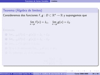 Funciones de Varias Variables    Límites



   Teorema (Álgebra de límites)
   Consideremos dos funciones                  f , g : D ⊂ Rn → R              y supongamos que


                                     lim   f (x ) = L1 ,         lim      g (x ) = L2
                                    x →p                         x →p

   Entonces,

       1   limx →p    (f (x ) + g (x )) = L1 + L2 .
       2   limx →p    (f (x ) − g (x )) = L1 − L2 .
       3   limx →p    f (x )g (x ) = L1 L2 .
       4   Si   a∈R      entonces limx →p          af (x ) = aL1 .
       5   Si, además,        L2 = 0,      entonces


                                                               f (x ) L1
                                                      lim            =
                                                     x →p      g (x ) L2


Matemáticas II Universidad Carlos III. Madrid () 4 Gráca de una función de varias variables. Curvas y supercies 24 nivel. L
                                        Semana                                              Curso 2008-2009       de / 24
 