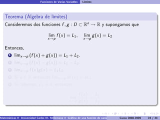 Funciones de Varias Variables    Límites



   Teorema (Álgebra de límites)
   Consideremos dos funciones                  f , g : D ⊂ Rn → R              y supongamos que


                                     lim   f (x ) = L1 ,         lim      g (x ) = L2
                                    x →p                         x →p

   Entonces,

       1   limx →p    (f (x ) + g (x )) = L1 + L2 .
       2   limx →p    (f (x ) − g (x )) = L1 − L2 .
       3   limx →p    f (x )g (x ) = L1 L2 .
       4   Si   a∈R      entonces limx →p          af (x ) = aL1 .
       5   Si, además,        L2 = 0,      entonces


                                                               f (x ) L1
                                                      lim            =
                                                     x →p      g (x ) L2


Matemáticas II Universidad Carlos III. Madrid () 4 Gráca de una función de varias variables. Curvas y supercies 24 nivel. L
                                        Semana                                              Curso 2008-2009       de / 24
 