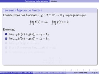 Funciones de Varias Variables    Límites



   Teorema (Álgebra de límites)
   Consideremos dos funciones                  f , g : D ⊂ Rn → R              y supongamos que


                                     lim   f (x ) = L1 ,         lim      g (x ) = L2
                                    x →p                         x →p

   Entonces,

       1   limx →p    (f (x ) + g (x )) = L1 + L2 .
       2   limx →p    (f (x ) − g (x )) = L1 − L2 .
       3   limx →p    f (x )g (x ) = L1 L2 .
       4   Si   a∈R      entonces limx →p          af (x ) = aL1 .
       5   Si, además,        L2 = 0,      entonces


                                                               f (x ) L1
                                                      lim            =
                                                     x →p      g (x ) L2


Matemáticas II Universidad Carlos III. Madrid () 4 Gráca de una función de varias variables. Curvas y supercies 24 nivel. L
                                        Semana                                              Curso 2008-2009       de / 24
 