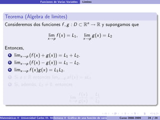 Funciones de Varias Variables    Límites



   Teorema (Álgebra de límites)
   Consideremos dos funciones                  f , g : D ⊂ Rn → R              y supongamos que


                                     lim   f (x ) = L1 ,         lim      g (x ) = L2
                                    x →p                         x →p

   Entonces,

       1   limx →p    (f (x ) + g (x )) = L1 + L2 .
       2   limx →p    (f (x ) − g (x )) = L1 − L2 .
       3   limx →p    f (x )g (x ) = L1 L2 .
       4   Si   a∈R      entonces limx →p          af (x ) = aL1 .
       5   Si, además,        L2 = 0,      entonces


                                                               f (x ) L1
                                                      lim            =
                                                     x →p      g (x ) L2


Matemáticas II Universidad Carlos III. Madrid () 4 Gráca de una función de varias variables. Curvas y supercies 24 nivel. L
                                        Semana                                              Curso 2008-2009       de / 24
 