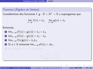 Funciones de Varias Variables    Límites



   Teorema (Álgebra de límites)
   Consideremos dos funciones                  f , g : D ⊂ Rn → R              y supongamos que


                                     lim   f (x ) = L1 ,         lim      g (x ) = L2
                                    x →p                         x →p

   Entonces,

       1   limx →p    (f (x ) + g (x )) = L1 + L2 .
       2   limx →p    (f (x ) − g (x )) = L1 − L2 .
       3   limx →p    f (x )g (x ) = L1 L2 .
       4   Si   a∈R      entonces limx →p          af (x ) = aL1 .
       5   Si, además,        L2 = 0,      entonces


                                                               f (x ) L1
                                                      lim            =
                                                     x →p      g (x ) L2


Matemáticas II Universidad Carlos III. Madrid () 4 Gráca de una función de varias variables. Curvas y supercies 24 nivel. L
                                        Semana                                              Curso 2008-2009       de / 24
 
